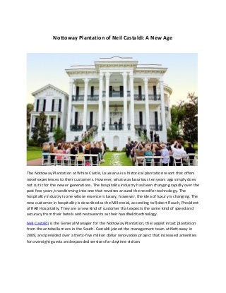 Nottoway Plantation of Neil Castaldi: A New Age
The Nottoway Plantation at White Castle, Louisiana is a historical plantation resort that offers
novel experiences to their customers. However, what was luxurious ten years ago simply does
not cut it for the newer generations. The hospitality industry has been changing rapidly over the
past few years, transforming into one that revolves around the need for technology. The
hospitality industry is one whose essence is luxury, however, the idea of luxury is changing. The
new customer in hospitality is described as the Millennial, according to Robert Rauch, President
of RAR Hospitality. They are a new kind of customer that expects the same kind of speed and
accuracy from their hotels and restaurants as their handheld technology.
Neil Castaldi is the General Manager for the Nottoway Plantation, the largest intact plantation
from the antebellum era in the South. Castaldi joined the management team at Nottoway in
2009, and presided over a thirty-five million dollar renovation project that increased amenities
for overnight guests and expanded services for daytime visitors
 