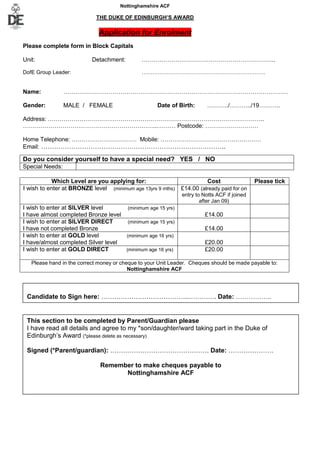 Nottinghamshire ACF

                            THE DUKE OF EDINBURGH’S AWARD

                             Application for Enrolment
Please complete form in Block Capitals

Unit:                      Detachment:        …………………………………………………………..

DofE Group Leader:                            ……………………………………………………………


Name:            ……………………………………………………………………………………………………

Gender:          MALE / FEMALE                       Date of Birth:     ………../………../19………..

Address: ………………………………………………………………………………………………..
…………………………………………………………...……… Postcode: ………………………

Home Telephone: …………………………… Mobile: ……………………………………………
Email: …………………………………………………………………………..

Do you consider yourself to have a special need? YES / NO
Special Needs:

            Which Level are you applying for:                           Cost                 Please tick
I wish to enter at BRONZE level (minimum age 13yrs 9 mths)    £14.00 (already paid for on
                                                              entry to Notts ACF if joined
                                                                      after Jan 09)
I wish to enter at SILVER level       (minimum age 15 yrs)
I have almost completed Bronze level                                    £14.00
I wish to enter at SILVER DIRECT      (minimum age 15 yrs)
I have not completed Bronze                                             £14.00
I wish to enter at GOLD level        (minimum age 16 yrs)
I have/almost completed Silver level                                    £20.00
I wish to enter at GOLD DIRECT       (minimum age 16 yrs)               £20.00

   Please hand in the correct money or cheque to your Unit Leader. Cheques should be made payable to:
                                          Nottinghamshire ACF




 Candidate to Sign here: …………………………………..…………. Date: ……………..


 This section to be completed by Parent/Guardian please
 I have read all details and agree to my *son/daughter/ward taking part in the Duke of
 Edinburgh’s Award (*please delete as necessary)

 Signed (*Parent/guardian): ………………………………………. Date: …………………

                              Remember to make cheques payable to
                                    Nottinghamshire ACF
 