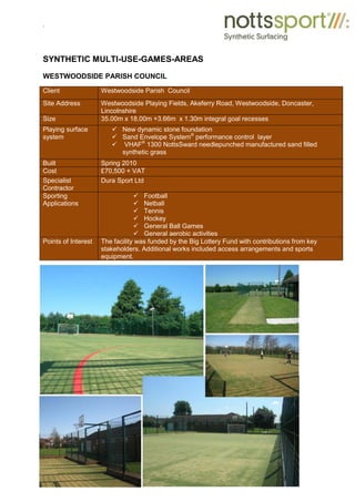.
SYNTHETIC MULTI-USE-GAMES-AREAS
WESTWOODSIDE PARISH COUNCIL
Client Westwoodside Parish Council
Site Address Westwoodside Playing Fields, Akeferry Road, Westwoodside, Doncaster,
Lincolnshire
Size 35.00m x 18.00m +3.66m x 1.30m integral goal recesses
Playing surface
system
9 New dynamic stone foundation
9 Sand Envelope System®
performance control layer
9 VHAF®
1300 NottsSward needlepunched manufactured sand filled
synthetic grass
Built Spring 2010
Cost £70,500 + VAT
Specialist
Contractor
Dura Sport Ltd
Sporting
Applications
9 Football
9 Netball
9 Tennis
9 Hockey
9 General Ball Games
9 General aerobic activities
Points of Interest The facility was funded by the Big Lottery Fund with contributions from key
stakeholders. Additional works included access arrangements and sports
equipment.
 