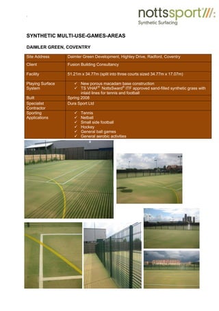 .
SYNTHETIC MULTI-USE-GAMES-AREAS
DAIMLER GREEN, COVENTRY
Site Address Daimler Green Development, Highley Drive, Radford, Coventry
Client Fusion Building Consultancy
Facility 51.21m x 34.77m (split into three courts sized 34.77m x 17.07m)
Playing Surface
System
9 New porous macadam base construction
9 TS VHAF®
NottsSward®
ITF approved sand-filled synthetic grass with
inlaid lines for tennis and football
Built Spring 2008
Specialist
Contractor
Dura Sport Ltd
Sporting
Applications
9 Tennis
9 Netball
9 Small side football
9 Hockey
9 General ball games
9 General aerobic activities
 