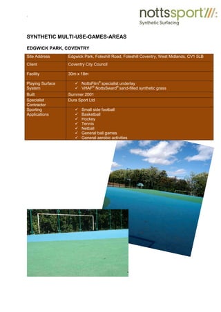 .
SYNTHETIC MULTI-USE-GAMES-AREAS
EDGWICK PARK, COVENTRY
Site Address Edgwick Park, Foleshill Road, Foleshill Coventry, West Midlands, CV1 5LB
Client Coventry City Council
Facility 30m x 18m
Playing Surface
System
9 NottsFilm®
specialist underlay
9 VHAF®
NottsSward®
sand-filled synthetic grass
Built Summer 2001
Specialist
Contractor
Dura Sport Ltd
Sporting
Applications
9 Small side football
9 Basketball
9 Hockey
9 Tennis
9 Netball
9 General ball games
9 General aerobic activities
 