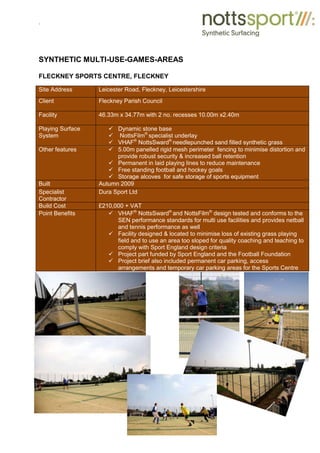 .
SYNTHETIC MULTI-USE-GAMES-AREAS
FLECKNEY SPORTS CENTRE, FLECKNEY
Site Address Leicester Road, Fleckney, Leicestershire
Client Fleckney Parish Council
Facility 46.33m x 34.77m with 2 no. recesses 10.00m x2.40m
Playing Surface
System
9 Dynamic stone base
9 NottsFilm®
specialist underlay
9 VHAF®
NottsSward®
needlepunched sand filled synthetic grass
Other features 9 5.00m panelled rigid mesh perimeter fencing to minimise distortion and
provide robust security & increased ball retention
9 Permanent in laid playing lines to reduce maintenance
9 Free standing football and hockey goals
9 Storage alcoves for safe storage of sports equipment
Built Autumn 2009
Specialist
Contractor
Dura Sport Ltd
Build Cost £210,000 + VAT
Point Benefits 9 VHAF®
NottsSward®
and NottsFilm®
design tested and conforms to the
SEN performance standards for multi use facilities and provides netball
and tennis performance as well
9 Facility designed & located to minimise loss of existing grass playing
field and to use an area too sloped for quality coaching and teaching to
comply with Sport England design criteria
9 Project part funded by Sport England and the Football Foundation
9 Project brief also included permanent car parking, access
arrangements and temporary car parking areas for the Sports Centre
 