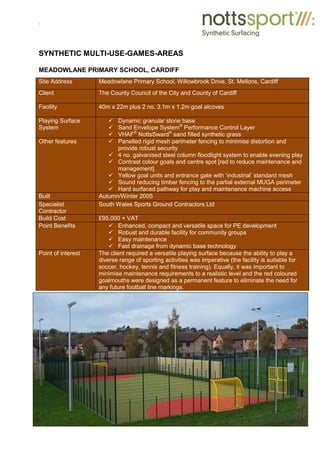 .
SYNTHETIC MULTI-USE-GAMES-AREAS
MEADOWLANE PRIMARY SCHOOL, CARDIFF
Site Address Meadowlane Primary School, Willowbrook Drive, St. Mellons, Cardiff
Client The County Council of the City and County of Cardiff
Facility 40m x 22m plus 2 no. 3.1m x 1.2m goal alcoves
Playing Surface
System
9 Dynamic granular stone base
9 Sand Envelope System®
Performance Control Layer
9 VHAF®
NottsSward®
sand filled synthetic grass
Other features 9 Panelled rigid mesh perimeter fencing to minimise distortion and
provide robust security
9 4 no. galvanised steel column floodlight system to enable evening play
9 Contrast colour goals and centre spot [red to reduce maintenance and
management]
9 Yellow goal units and entrance gate with ‘industrial’ standard mesh
9 Sound reducing timber fencing to the partial external MUGA perimeter
9 Hard surfaced pathway for play and maintenance machine access
Built Autumn/Winter 2005
Specialist
Contractor
South Wales Sports Ground Contractors Ltd
Build Cost £95,000 + VAT
Point Benefits 9 Enhanced, compact and versatile space for PE development
9 Robust and durable facility for community groups
9 Easy maintenance
9 Fast drainage from dynamic base technology
Point of interest The client required a versatile playing surface because the ability to play a
diverse range of sporting activities was imperative (the facility is suitable for
soccer, hockey, tennis and fitness training). Equally, it was important to
minimise maintenance requirements to a realistic level and the red coloured
goalmouths were designed as a permanent feature to eliminate the need for
any future football line markings.
 