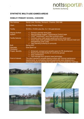 .
SYNTHETIC MULTI-USE-GAMES-AREAS
ROMILEY PRIMARY SCHOOL, CHESHIRE
Site Address Sandy Lane, Romiley, Stockport, Cheshire, SK6 4NE
Client Romiley Primary School
Facility 30.00m x 18.40m plus 2no. 5 x 1.5m goal alcoves
Playing Surface
System
9 Dynamic granular stone base
9 Sand Envelope System®
Performance Control Layer
9 VHAF®
NottsSward®
sand filled synthetic grass
Facility features 9 Contrast colour (dark green) goalmouths and centre sport
9 Green triple mesh (panelled) perimeter fencing with rebound mesh and
strengthening ‘prick’ posts
9 Hard standing surfacing to surrounds
Built Spring 2007
Specialist
Contractor
Dura Sport Ltd
Project Benefits 9 Enhanced, compact and versatile space for PE development
9 Robust and durable facility for community groups
9 Easy maintenance
9 Fast drainage from dynamic base technology
Point of interest The client required a versatile playing surface with minimal maintenance
requirements, so contrasting coloured goalmouths were designed as a
permanent feature to eliminate the need for any future football line markings.
 