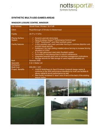 .
SYNTHETIC MULTI-USE-GAMES-AREAS
WINDSOR LEISURE CENTRE, WINDSOR
Site Address Stovell Road, Windsor, SL4 5JB
Client Royal Borough of Windsor & Maidenhead
Facility 34.77 x 17.07m
Playing Surface
System
9 Dynamic granular stone base
9 Sand Envelope System®
Performance Control Layer
9 VHAF®
NottsSward®
sand filled synthetic grass
Facility features 9 3.00m panelled rigid mesh perimeter fencing to minimise distortion and
provide robust security
9 Additional 2.0m high netting installed above fencing to increase fencing
elevation to 5.00m
9 8.7m high galvanised steel static floodlight system
9 Permanent in laid playing lines to reduce maintenance
9 Integrated bespoke goal units to minimise management implications
9 Storage alcoves for safe storage of users bags/kit/valuables etc
Built Summer 2008
Specialist
Contractor
S & C Slatter Ltd
Build Cost £80,000 + VAT
Project Benefits 9 VHAF® NottsSward & Sand Envelope System® design tested &
conforms to the SEN performance standards for multi use facilities &
allows netball & tennis performance as well.
9 New facility revitalised a ‘dead’ area of land at the back of the existing
leisure centre.
 