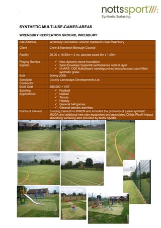 .
SYNTHETIC MULTI-USE-GAMES-AREAS
WRENBURY RECREATION GROUND, WRENBURY
Site Address Wrenbury Recreation Ground, Nantwich Road Wrenbury
Client Crew & Nantwich Borough Council
Facility 35.00 x 18.50m + 2 no. alcoves sized 5m x 1.50m
Playing Surface
System
9 New dynamic stone foundation
9 Sand Envelope System® performance control layer
9 VHAF® 1300 NottsSward needlepunched manufactured sand filled
synthetic grass
Built Spring 2008
Specialist
Contractor
County Landscape Developments Ltd
Build Cost £80,000 + VAT
Sporting
Applications
9 Football
9 Netball
9 Tennis
9 Hockey
9 General ball games
9 General aerobic activities
Points of interest Funding came from WREN and included the provision of a new synthetic
MUGA and additonal new play equipment and associated Childs Play® impact
absorbing surfacing also provided by Notts Sport®.
 