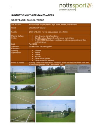 .
SYNTHETIC MULTI-USE-GAMES-AREAS
WROOT PARISH COUNCIL, WROOT
Site Address Wroot Village Playing Fields, High Street, Wroot , Lincolnshire
Client Wroot Parish Council
Facility 27.60 x 15.60m + 2 no. alcoves sized 5m x 1.50m
Playing Surface
System
9 New dynamic stone foundation
9 Sand Envelope System® performance control layer
9 VHAF® 1300 NottsSward needlepunched manufactured sand filled
synthetic grass
Built April 2009
Specialist
Contractor
Sodexo Land Technology Ltd
Sporting
Applications
9 Football
9 Netball
9 Tennis
9 Hockey
9 General ball games
9 General aerobic activities
Points of interest Funding came from WREN and converted an old disused macadam court into
a compliant synthetic Multi Use Games Area.
 