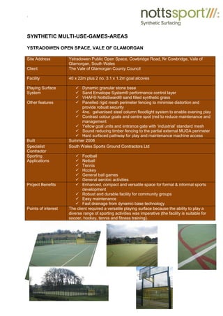 .
SYNTHETIC MULTI-USE-GAMES-AREAS
YSTRADOWEN OPEN SPACE, VALE OF GLAMORGAN
Site Address Ystradowen Public Open Space, Cowbridge Road, Nr Cowbridge, Vale of
Glamorgan, South Wales
Client The Vale of Glamorgan County Council
Facility 40 x 22m plus 2 no. 3.1 x 1.2m goal alcoves
Playing Surface
System
9 Dynamic granular stone base
9 Sand Envelope System® performance control layer
9 VHAF® NottsSward® sand filled synthetic grass
Other features 9 Panelled rigid mesh perimeter fencing to minimise distortion and
provide robust security
9 4no. galvanised steel column floodlight system to enable evening play
9 Contrast colour goals and centre spot (red to reduce maintenance and
management
9 Yellow goal units and entrance gate with ‘industrial’ standard mesh
9 Sound reducing timber fencing to the partial external MUGA perimeter
9 Hard surfaced pathway for play and maintenance machine access
Built Summer 2008
Specialist
Contractor
South Wales Sports Ground Contractors Ltd
Sporting
Applications
9 Football
9 Netball
9 Tennis
9 Hockey
9 General ball games
9 General aerobic activities
Project Benefits 9 Enhanced, compact and versatile space for formal & informal sports
development
9 Robust and durable facility for community groups
9 Easy maintenance
9 Fast drainage from dynamic base technology
Points of interest The client required a versatile playing surface because the ability to play a
diverse range of sporting activities was imperative (the facility is suitable for
soccer, hockey, tennis and fitness training).
 