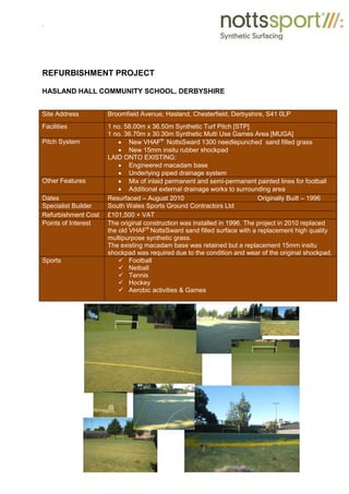 .
REFURBISHMENT PROJECT
HASLAND HALL COMMUNITY SCHOOL, DERBYSHIRE
Site Address Broomfield Avenue, Hasland, Chesterfield, Derbyshire, S41 0LP
Facilities 1 no. 58.00m x 36.50m Synthetic Turf Pitch [STP]
1 no. 36.70m x 30.30m Synthetic Multi Use Games Area [MUGA]
Pitch System x New VHAF®
NottsSward 1300 needlepunched sand filled grass
x New 15mm insitu rubber shockpad
LAID ONTO EXISTING:
x Engineered macadam base
x Underlying piped drainage system
Other Features x Mix of inlaid permanent and semi-permanent painted lines for football
x Additional external drainage works to surrounding area
Dates Resurfaced – August 2010 Originally Built – 1996
Specialist Builder South Wales Sports Ground Contractors Ltd
Refurbishment Cost £101,500 + VAT
Points of Interest The original construction was installed in 1996. The project in 2010 replaced
the old VHAF®
NottsSward sand filled surface with a replacement high quality
multipurpose synthetic grass.
The existing macadam base was retained but a replacement 15mm insitu
shockpad was required due to the condition and wear of the original shockpad.
Sports 9 Football
9 Netball
9 Tennis
9 Hockey
9 Aerobic activities & Games
 
