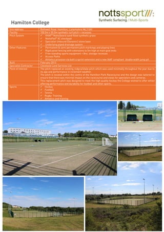 Site Address Bothwell Road Hamilton, Lanarkshire ML3 0AY
Facility 100.0m x 55.0m synthetic turf pitch + recesses
Pitch System VHAF®
NottsSward sand filled synthetic grass
NottsPad®
XC shockpad
Specialist Unbound (Dynamic) stone base
Underlying piped drainage system
Other Features Permanent & semi permanent pitch markings and playing lines
Rigid panel fencing with extensions to 5m high at main goal ends
Free-standing sports equipment + 8no. storage recesses
Access Paths
Athletics provision via both a sprint extension and a new IAAF compliant double width jump pit
Built February 2013
Specialist Contractor Cleveland Land Services Ltd
Point of Interest The pitch replaced an existing redgra/shale pitch which was used minimally throughout the year due to
its age and performance in inclement weather.
The pitch is located within the centre of the Hamilton Park Racecourse and the design was tailored to
ensure that there was minimal impact on the racecourse and vistas for spectators and cameras.
This replacement pitch was designed to meet the high quality hockey the College wished to offer whilst
offering performance and durability for football and other sports.
Sports Hockey
Football
Tennis
Rugby Training
Athletics and training
Hamilton College
 