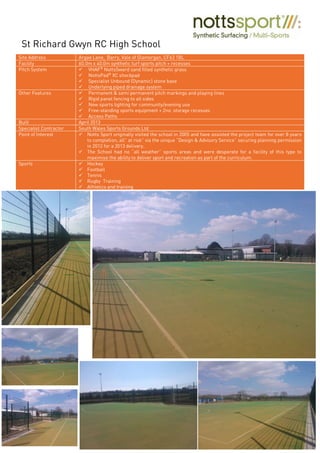 Site Address Argae Lane, Barry, Vale of Glamorgan, CF63 1BL
Facility 60.0m x 40.0m synthetic turf sports pitch + recesses
Pitch System VHAF®
NottsSward sand filled synthetic grass
NottsPad®
XC shockpad
Specialist Unbound (Dynamic) stone base
Underlying piped drainage system
Other Features Permanent & semi permanent pitch markings and playing lines
Rigid panel fencing to all sides
New sports lighting for community/evening use
Free-standing sports equipment + 2no. storage recesses
Access Paths
Built April 2013
Specialist Contractor South Wales Sports Grounds Ltd
Point of Interest Notts Sport originally visited the school in 2005 and have assisted the project team for over 8 years
to completion, all” at risk” via the unique “Design & Advisory Service” securing planning permission
in 2012 for a 2013 delivery.
The School had no “all weather” sports areas and were desperate for a facility of this type to
maximise the ability to deliver sport and recreation as part of the curriculum.
Sports Hockey
Football
Tennis
Rugby Training
Athletics and training
St Richard Gwyn RC High School
 