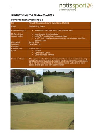 .
SYNTHETIC MULTI-USE-GAMES-AREAS
PIPWORTH RECREATION GROUND
Site Pipworth Recreation Ground, Manor Lane, Sheffield
Client Sheffield City Works
Project Description 9 Construction of a new 30m x 20m synthetic area
MUGA playing
surface system
9 New dynamic stone foundation
9 NottsFilm®
specialist sports underlay layer
9 VHAF®
1300 NottsSward needlepunched manufactured sand filled
synthetic grass
Completed August 2010
Specialist
Contractor
Dura Sport Ltd
Contract Sum £35,000 + VAT
Sports 9 Football
9 General Ball Games
9 General aerobic activities
Points of Interest The original construction was natural turf and was out of commission during
periods of inclement weather. In keeping with the existing the council decided
not to have a perimeter fence to minimise its impact. As the area is open
access special goal units have been installed.
 