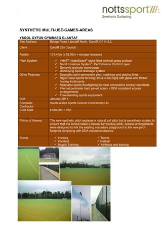 .
SYNTHETIC MULTI-USE-GAMES-AREAS
YSGOL GYFUN GYMRAEG GLANTAF
Site Address Bridge Road, Llandaff North, Cardiff, CF14 2JL
Client Cardiff City Council
Facility 101.40m x 63.00m + storage recesses
Pitch System 9 VHAF®
NottsSward®
sand-filled artificial grass surface
9 Sand Envelope System®
Performance Control Layer
9 Dynamic granular stone base
9 Underlying piped drainage system
Other Features 9 Specialist semi-permanent pitch markings and playing lines
9 Rigid Panel sports fencing [3m & 4.5m high] with gates and timber
hockey kickboards
9 Specialist sports floodlighting to meet competitive hockey standards
9 Internal perimeter hard paved apron + DDA compliant access
arrangements
9 Free-standing sports equipment
Built January 2011
Specialist
Contractor
South Wales Sports Ground Contractors Ltd
Build Cost £380,000 + VAT
Points of Interest The new synthetic pitch replaces a natural turf pitch but is sensitively located to
ensure that the school retain a natural turf hockey pitch. Access arrangements
were designed to link the existing macadam playground to the new pitch
footprint complying with DDA recommendations.
Sports 9 Hockey 9 Tennis
9 Football 9 Netball
9 Rugby Training 9 Athletics and training
 