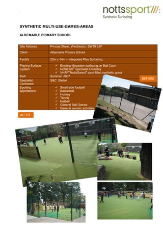 .
SYNTHETIC MULTI-USE-GAMES-AREAS
ALBEMARLE PRIMARY SCHOOL
Site Address Princes Street, Wimbledon, SW19 6JP
Client Albemarle Primary School
Facility 23m x 14m + Integrated Play Surfacing
Playing Surface
System
9 Existing Macadam surfacing on Ball Court
9 NottsFilm®
Specialist Underlay
9 VHAF®
NottsSward®
sand-filled synthetic grass
Built Summer 2007
Specialist
Contractor
S&C Slatter
Sporting
applications
9 Small side football
9 Basketball
9 Hockey
9 Tennis
9 Netball
9 General Ball Games
9 General aerobic activities
BEFORE
AFTER
 