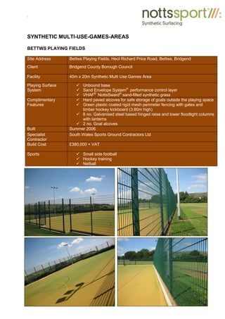 .
SYNTHETIC MULTI-USE-GAMES-AREAS
BETTWS PLAYING FIELDS
Site Address Bettws Playing Fields, Heol Richard Price Road, Bettws, Bridgend
Client Bridgend County Borough Council
Facility 40m x 20m Synthetic Multi Use Games Area
Playing Surface
System
9 Unbound base
9 Sand Envelope System®
performance control layer
9 VHAF®
NottsSward®
sand-filled synthetic grass
Complimentary
Features
9 Hard paved alcoves for safe storage of goals outside the playing space
9 Green plastic coated rigid mesh perimeter fencing with gates and
timber hockey kickboard (3.60m high)
9 6 no. Galvanised steel based hinged raise and lower floodlight columns
with lanterns
9 2 no. Goal alcoves
Built Summer 2006
Specialist
Contractor
South Wales Sports Ground Contractors Ltd
Build Cost £380,000 + VAT
Sports 9 Small side football
9 Hockey training
9 Netball
 