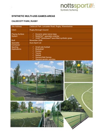.
SYNTHETIC MULTI-USE-GAMES-AREAS
CALDECOTT PARK, RUGBY
Site Address Caldecott Park. Lancaster Road, Rugby, Warwickshire
Client Rugby Borough Council
Playing Surface
System
9 Dynamic select stone base
9 NottsFilm®
specialist underlay
9 VHAF®
NottsSward®
sand-filled synthetic grass
Built November 2008
Specialist
Contractor
Dura Sport Ltd
Sporting
Applications
9 Small side football
9 Basketball
9 Hockey
9 Tennis
9 Netball
9 General Ball Games
9 General aerobic activities
 