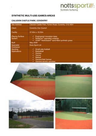 .
SYNTHETIC MULTI-USE-GAMES-AREAS
CALUDON CASTLE PARK, COVENTRY
Site Address Caludon Castle Park, Farren Road, Coventry, CV2 5EH
Client Coventry City Council
Facility 37.00m x 18.50m
Playing Surface
System
9 Engineered macadam base
9 NottsFilm®
specialist underlay
9 VHAF®
NottsSward®
sand-filled synthetic grass
Built May 2008
Specialist
Contractor
Dura Sport Ltd
Sporting
Applications
9 Small side football
9 Basketball
9 Hockey
9 Tennis
9 Netball
9 General Ball Games
9 General aerobic activities
 