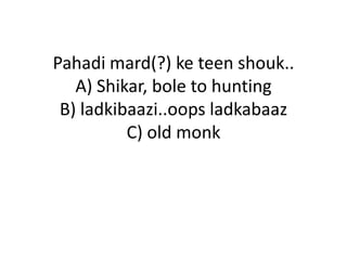 Pahadi mard(?) ke teen shouk..
   A) Shikar, bole to hunting
 B) ladkibaazi..oops ladkabaaz
          C) old monk
 