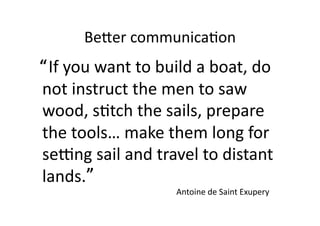 BeFer	
  communica;on	
  
	
  	
  “	
  If	
  you	
  want	
  to	
  build	
  a	
  boat,	
  do	
  
        	
  	
  
          not	
  instruct	
  the	
  men	
  to	
  saw	
  
          wood,	
  s;tch	
  the	
  sails,	
  prepare	
  
          the	
  tools…	
  make	
  them	
  long	
  for	
  
          seNng	
  sail	
  and	
  travel	
  to	
  distant	
  
          lands.	
    ”	
  
                                        Antoine	
  de	
  Saint	
  Exupery	
  
 