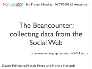 3rd Project Meeting - 16/09/2009 @ Amsterdam




        The Beancounter:
     collecting data from the
            Social Web
                    a ten-minutes long update on the WP3 status


Davide Palmisano, Michele Minno and Michele Mostarda
 