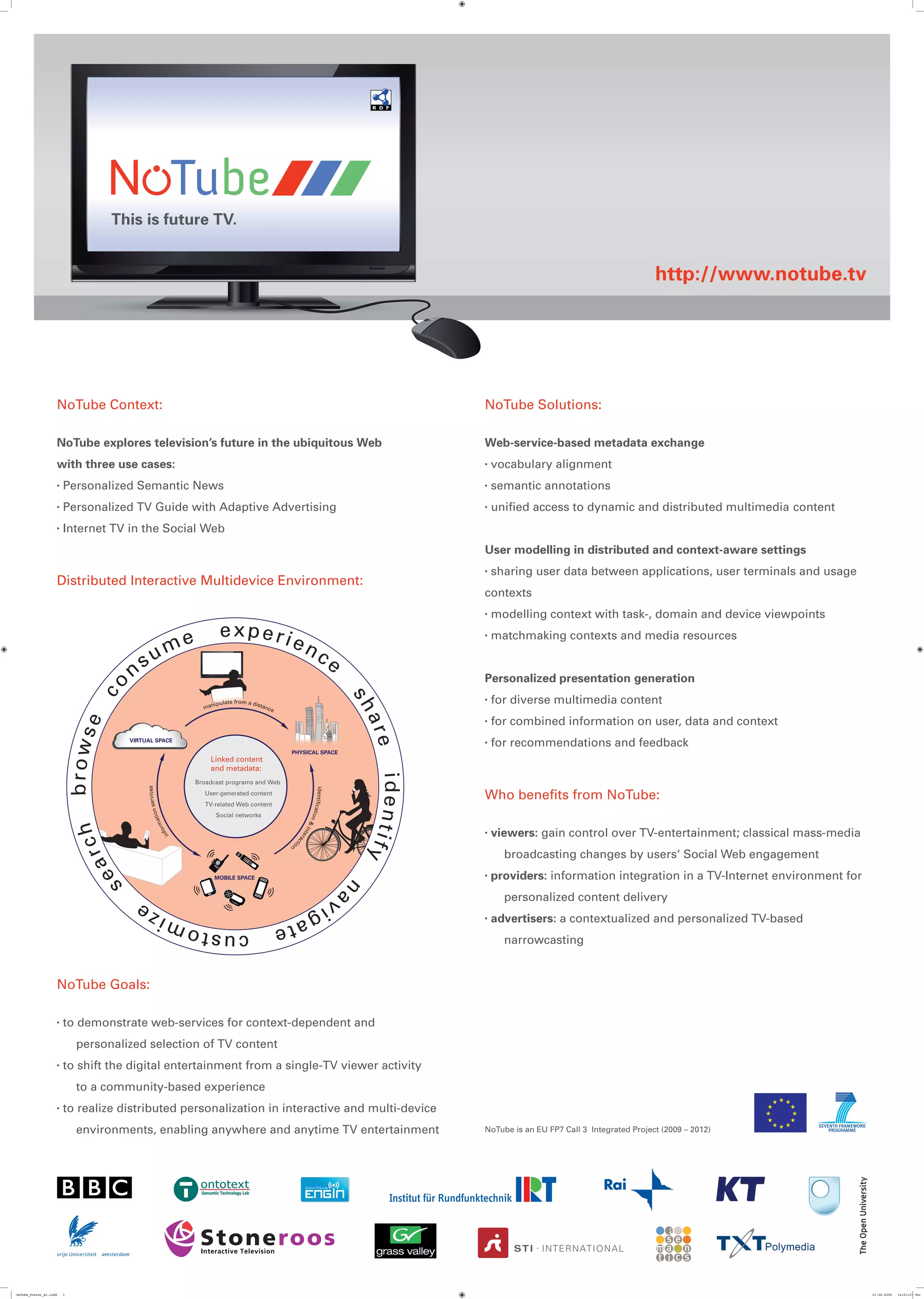 This is future TV.


                                                                                                                                                                                              http://www.notube.tv




                    NoTube Context:                                                                                                               NoTube Solutions:

                    NoTube explores television’s future in the ubiquitous Web                                                                     Web-service-based metadata exchange
                    with three use cases:                                                                                                         •   vocabulary alignment
                    •   Personalized Semantic News                                                                                                •   semantic annotations
                    •   Personalized TV Guide with Adaptive Advertising                                                                           •   unified access to dynamic and distributed multimedia content
                    •   Internet TV in the Social Web
                                                                                                                                                  User modelling in distributed and context-aware settings
                                                                                                                                                  •   sharing user data between applications, user terminals and usage
                    Distributed Interactive Multidevice Environment:
                                                                                                                                                  contexts
                                                                                                                                                  •   modelling context with task-, domain and device viewpoints

                                                         e           experie                                                                      •   matchmaking contexts and media resources
                                            u          m                                                 nc
                                          s                                                                                     e
                                      n                                                                                                           Personalized presentation generation
                                co




                                                                                                                                                      for diverse multimedia content
                                                                                                                                     sh




                                                                   ipulate from a dista
                                                                                                                                                  •
                                                               ma n                     nc e

                                                                                                                                                      for combined information on user, data and context
                                                                                                                                     are




                                                                                                                                                  •
                             e
                            brows




                                      VIRTUAL SPACE
                                                                                                                                                  •   for recommendations and feedback
                                                                                                PHYSICAL SPACE
                                                                 Linked content
                                                                 and metadata:
                                                                                                                                      ident




                                                             Broadcast programs and Web
                                           services




                                                                                                            ident




                                                               User-generated content
                                                                                                                                                  Who beneﬁts from NoTube:
                                                                                                                  ificat




                                                                TV-related Web content
                                                        n
                                                   atio




                                                                    Social networks
                                                                                                                        ion
                                                rm




                                                                                                                            &
                               ch




                                                                                                                                                      viewers: gain control over TV-entertainment; classical mass-media
                                                                                                          i
                                              fo




                                                                                                    nte




                                                                                                                                                  •
                                                                                                                                            ify
                                                      in




                                                                                                       r ac
                                                                                                           tio




                                                                                                n
                             r




                                                                                                                                                        broadcasting changes by users‘ Social Web engagement
                                 ea




                                                                   MOBILE SPACE                                                                   •   providers: information integration in a TV-Internet environment for
                               s




                                                                                                                                     n




                                                                                                                                av
                                                                                                                                                        personalized content delivery
                                            ze                                                             ig
                                          i                                                    ate                                                •   advertisers: a contextualized and personalized TV-based
                                                            custom                                                                                      narrowcasting


                    NoTube Goals:

                    •   to demonstrate web-services for context-dependent and
                             personalized selection of TV content
                    •   to shift the digital entertainment from a single-TV viewer activity
                             to a community-based experience
                    •   to realize distributed personalization in interactive and multi-device
                             environments, enabling anywhere and anytime TV entertainment                                                         NoTube is an EU FP7 Call 3 Integrated Project (2009 – 2012)




                                                                                                                                                          STI I N T E R N A T ION A L
                                                                                                                                                                                                        !




NoTube_Poster_A1.indd   1                                                                                                                                                                                                   01.06.2009   14:01:07 Uhr
 