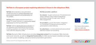 NoTube is a European project exploring television‘s future in the ubiquitous Web.
NoTube demonstrates a new generation NoTube provides a platform
of web-services for context-dependent and
personalized selection and presentation of for viewers: to gain control over TV-entertainment
TV content. where classical mass-media broadcasting
techniques change through users‘ Social
NoTube shifts digital entertainment from a Web engagement
single-TV viewer activity to a community-based
experience by sharing preferences. for providers: a novel information integration
in a combined TV-Internet environment for
NoTube realizes distributed personalization in personalized content delivery For more information,
an interactive and multi-device environment, visit our web site
enabling anywhere and anytime TV entertain- for advertisers: a contextualized and personalized
ment with the ubiquitous Web. television-based narrowcasting http://www.notube.tv
NoTube Semantic Web infrastructure provides integrated content from broadcast, Web channels
and social networks, as well as integrated functionality for Web-service-based metadata exchange,
user and context modelling, and personalized presentation generation.
NoTube is an EU FP7 Call 3 Integrated Project (2009 – 2012)