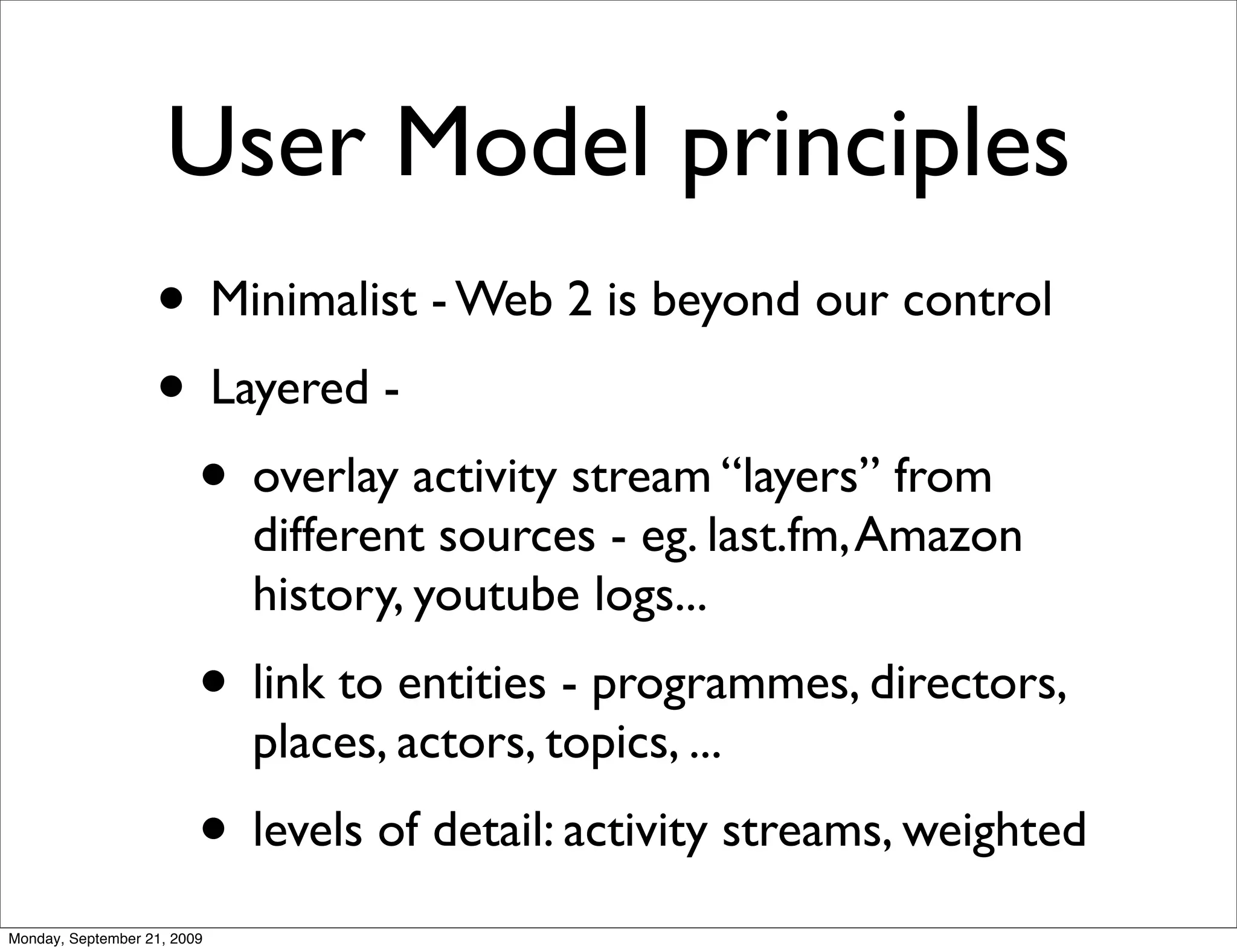 User Model principles
                   • Minimalist - Web 2 is beyond our control
                   • Layered -
                    • overlay activity stream “layers” from
                             different sources - eg. last.fm, Amazon
                             history, youtube logs...
                         • link to entities - programmes, directors,
                             places, actors, topics, ...
                         • levels of detail: activity streams, weighted
Monday, September 21, 2009
 
