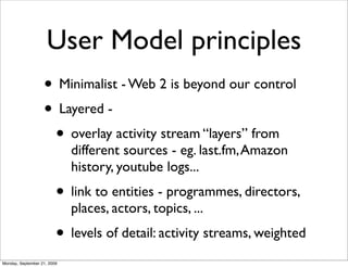 User Model principles
                   • Minimalist - Web 2 is beyond our control
                   • Layered -
                    • overlay activity stream “layers” from
                             different sources - eg. last.fm, Amazon
                             history, youtube logs...
                         • link to entities - programmes, directors,
                             places, actors, topics, ...
                         • levels of detail: activity streams, weighted
Monday, September 21, 2009
 