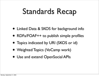 Standards Recap

                   • Linked Data & SKOS for background info
                   • RDFa/FOAF++ to publish simple proﬁles
                   • Topics indicated by URI (SKOS or id)
                   • Weighted Topics (VoCamp work)
                   • Use and extend OpenSocial APIs

Monday, September 21, 2009
 