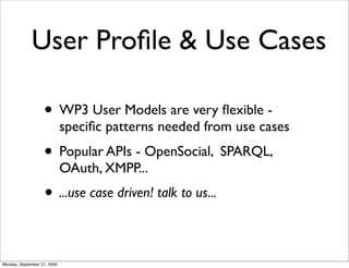 User Proﬁle & Use Cases

                   • WP3 User Models are very ﬂexible -
                             speciﬁc patterns needed from use cases
                   • Popular APIs - OpenSocial, SPARQL,
                             OAuth, XMPP...
                   • ...use case driven! talk to us...

Monday, September 21, 2009
 