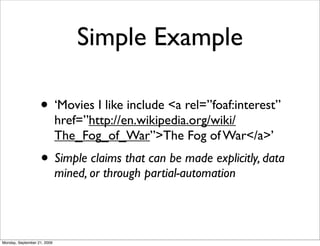 Simple Example

                   • ‘Movies I like include <a rel=”foaf:interest”
                             href=”http://en.wikipedia.org/wiki/
                             The_Fog_of_War”>The Fog of War</a>’
                   • Simple claims that can be made explicitly, data
                             mined, or through partial-automation




Monday, September 21, 2009
 