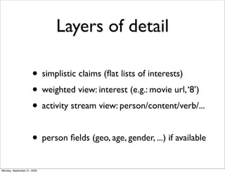 Layers of detail

                      • simplistic claims (ﬂat lists of interests)
                      • weighted view: interest (e.g.: movie url, ‘8’)
                      • activity stream view: person/content/verb/...

                      • person ﬁelds (geo, age, gender, ...) if available
Monday, September 21, 2009
 