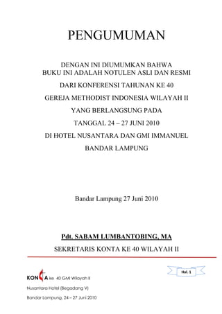 PENGUMUMAN

           DENGAN INI DIUMUMKAN BAHWA
       BUKU INI ADALAH NOTULEN ASLI DAN RESMI
                DARI KONFERENSI TAHUNAN KE 40
        GEREJA METHODIST INDONESIA WILAYAH II
                      YANG BERLANGSUNG PADA
                       TANGGAL 24 – 27 JUNI 2010
        DI HOTEL NUSANTARA DAN GMI IMMANUEL
                             BANDAR LAMPUNG




                        Bandar Lampung 27 Juni 2010




                 Pdt. SABAM LUMBANTOBING, MA
               SEKRETARIS KONTA KE 40 WILAYAH II


                                                      Hal. 1
KON     A ke   40 GMI Wilayah II

Nusantara Hotel (Begadang V)

Bandar Lampung, 24 – 27 Juni 2010
 