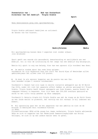 Presentatie van :Bob van Oosterhout<br />Directeur van het bedrijf: Triple Double <br /> Sport<br />Deze kennissessie ging over sportmarketing. <br />Triple Double adviseert bedrijven en activeert de wensen van hun klanten.<br />Bedrijfsleven       Media<br />Bij sportmarketing kunnen deze 3 aspecten niet zonder elkaar.<br />(zie driehoek)<br />Sport geeft een waarde als gezondheid, bewustwording en eerlijkheid aan een bedrijf. Dit is voor de uitstraling en het imago van een bedrijf erg belangrijk.<br />Emotie bij sport is erg van belang, hier kan een sponsor zijn voordeel mee doen.<br />De emotie rondom sport kan soms hoog oplopen.<br />Voorbeeld: Er zijn Feyenoord fans die nooit het woord Ajax of Amsterdam zullen gebruiken,maar het alleen over 010 praten.<br />Je moet je als sponsor koppelen aan de passie van een fan. <br />Hier beneden volgen 2 recente voorbeelden:<br />Voorbeeld 1: Essent had zijn naam in eerste instantie gekoppeld aan de SU World Cup 2010, nadat dit niet het gewenste effect hebben ze advies gevraagd bij Triple Double. Triple Double heeft Essent gekoppeld aan Sven Kramer, waarna Essent de campagne Svenery is begonnen. Hier zijn meer dan 200.000 svenfans gescoord en wordt er met trots terug gekeken op deze campagne.<br />Voorbeeld 2: Bavaria klopte bij Triple Double aan met de vraag om de Dutch Dress op een leuke manier te promoten. Het vervolg van dit verhaal is bij iedereen wel bekent. <br />Bij sponsoring gaat het om het adopteren van een ambitie en niet om de minuten in beeld,een mooi voorbeeld hiervan <br />is DELA.<br />Uitvaartverzorger DELA wilde graag hun imago verbeteren. Triple Double adviseerde DELA om zich te koppelen aan het Nederlands Damesvolleybalteam van Avital Selinger, om zich zo op een andere manier weer te geven.<br />