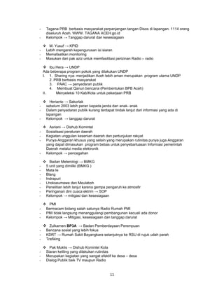 -    Tagana PRB berbasis masyarakat perpanjangan tangan Disos di lapangan. 1114 orang
     diseluruh Aceh. WWW. TAGANA ACEH.go.id
-    Kelompok → Tanggap darurat dan kesesiagaan

     M. Yusuf → KPID
-    Lebih mengarah kepengurusan isi siaran
-    Memafaatkan monitoring
-    Masukan dari pak aziz untuk memfasilitasi perizinan Radio – radio

     Ibu Hera → UNDP
    Ada beberapa program pokok yang dilakukan UNDP
    I. 1. Sharing nya: menjadikan Aceh lebih aman merupakan program utama UNDP
        2. PRB berbasis masyarakat
        3. PAAC → penyedaran publik
        4. Membuat Qanun bencana (Pembentukan BPB Aceh)
    II.     Menyeleksi 10 Kab/Kota untuk pekerjaan PRB

  Herianto → Sakorlak
- sebelum 2003 lebih peran kepada janda dan anak- anak
- Dalam penyadaran publik kurang terdapat tindak lanjut dari informasi yang ada di
  lapangan
- Kelompok → tanggap darurat

  Asriani → Dishub Komintel
- Sosialisasi peraturan daerah
- Kegiatan unggulan kesenian daerah dan pertunjukan rakyat
- Punya Anggaran khusus yang selain yang merupakan rutinitas punya juga Anggaran
  yang dapat dimasukan program bebas untuk penyebarluasan Informasi pemerintah
  Daerah melalui media elektronik
- Kelompok → pencegahan

     Badan Meterologi → BMKG
-    5 unit yang dimiliki (BMKG )
-    Mata Ie
-    Blang
-    Indrapuri
-    Lhokseumawe dan Meulaboh
-    Penelitian lebih lanjut karena gempa pengaruh ke atmosfir
-    Peringanan dini cuaca ektrim → SOP
-    Kelompok → mitigasi dan kesesiagaan

  PMI
- Bermacam bidang salah satunya Radio Rumah PMI
- PMI tidak langsung menanggulangi pembangunan kecuali ada donor
- Kelompok → Mitigasi, kesesiagaan dan tanggap darurat

     Zulkarnen BP3A → Badan Pemberdayaan Perempuan
-    Bencana sosial yang lebih fokus
-    KDRT → Rumah Sakit Bayangkara selanjutnya ke RSU di rujuk udah parah
-    Trafiking

     Pak Muklis → Dishub Komintel Kota
-    Siaran keliling yang dilakukan rutinitas
-    Merupakan kegiatan yang sangat efektif ke desa – desa
-    Dialog Publik baik TV maupun Radio


                                            11
 