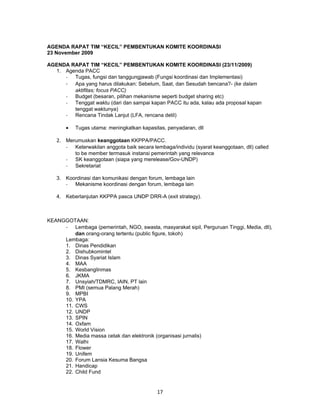 AGENDA RAPAT TIM “KECIL” PEMBENTUKAN KOMITE KOORDINASI
23 November 2009

AGENDA RAPAT TIM “KECIL” PEMBENTUKAN KOMITE KOORDINASI (23/11/2009)
  1. Agenda PACC
     - Tugas, fungsi dan tanggungjawab (Fungsi koordinasi dan Implementasi)
     - Apa yang harus dilakukan: Sebelum, Saat, dan Sesudah bencana?- (ke dalam
        aktifitas; focus PACC)
     - Budget (besaran, pilihan mekanisme seperti budget sharing etc)
     - Tenggat waktu (dari dan sampai kapan PACC itu ada, kalau ada proposal kapan
        tenggat waktunya)
     - Rencana Tindak Lanjut (LFA, rencana detil)

       •   Tugas utama: meningkatkan kapasitas, penyadaran, dll

   2. Merumuskan keanggotaan KKPPA/PACC.
       -   Keterwakilan anggota baik secara lembaga/individu (syarat keanggotaan, dll) called
           to be member termasuk instansi pemerintah yang relevance
       -   SK keanggotaan (siapa yang merelease/Gov-UNDP)
       -   Sekretariat

   3. Koordinasi dan komunikasi dengan forum, lembaga lain
      - Mekanisme koordinasi dengan forum, lembaga lain

   4. Keberlanjutan KKPPA pasca UNDP DRR-A (exit strategy).



KEANGGOTAAN:
     - Lembaga (pemerintah, NGO, swasta, masyarakat sipil, Perguruan Tinggi, Media, dll),
         dan orang-orang tertentu (public figure, tokoh)
     Lembaga:
     1. Dinas Pendidikan
     2. Dishubkomintel
     3. Dinas Syariat Islam
     4. MAA
     5. Kesbanglinmas
     6. JKMA
     7. Unsyiah/TDMRC, IAIN, PT lain
     8. PMI (semua Palang Merah)
     9. MPBI
     10. YPA
     11. CWS
     12. UNDP
     13. SPIN
     14. Oxfam
     15. World Vision
     16. Media massa cetak dan elektronik (organisasi jurnalis)
     17. Walhi
     18. Flower
     19. Unifem
     20. Forum Lansia Kesuma Bangsa
     21. Handicap
     22. Child Fund


                                             17
 