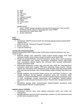 23.   SeFA
       24.   KAB
       25.   LBH Anak
       26.   Yakita
       27.   Yayasan Lamjabat
       28.   DBE (Usaid)
       29.   PNPM
       30.   Caritas Czech
       31.   Dll

       SEKRETARIAT:
       1. Kantor: TDMRC sebagai sekretariat awal (sekretariat sementara). Perlu surat dari
          pemerintah daerah (wagub) untuk penggunaan ruang TDMRC.
       2. Alternatif ke dua: Sultan Selim; PMI?
       3. Struktur Sekretariat:


Draft:
Lampiran 1.
   • Keanggotaan: KKPPA berada di bawah dan bertanggungjawab langsung kepada Wakil
       Gubernur Aceh.
   • KKPPA terdiri dari: Pelaksana? Pengarah? Perwakilan?
   • Struktur organisasi
   • Tugas dan wewenang?

TUGAS DAN TANGGUNGJAWAB:
Dibawah kepemimpinan Wakil Gubernur Aceh, KKPPA akan melakukan pertemuan rutin, dan
komite ini akan:
    • Bertindak sebagai suatu mekanisme tingkat propinsi dimana propinsi Aceh dapat
        melakukan kegiatan yang berkaitan dengan penyadaran publik dalam PRB.
    • Mendukung pengidentifikasian kebutuhan-kebutuhan penting dalam ranah penyadaran
        publik, berdasarkan suatu prioritas, memobilisasi/ mengalokasi sumber daya-sumber
        daya, menawarkan agenda kegiatan dan memonitor serta mereview pelaksanakan
        kegiatan penyadaran publik.
    • Memfasilitasi penggunaan sumber daya yang lebih baik, efektif dan mengintegrasikan
        penyadaran publik dalam kegiatan PRB pada stakeholder tingkat propinsi, nasional,
        regional dan internasional serta menawarkan suatu kerangka kerja bagi proses berfikir
        yang sistematis dan komitmen untuk memprioritaskan tindakan-tindakan lintas sektor dan
        teritori.
    • Sebagai katalisator bagi konsultasi tingkat propinsi dan membangun konsensus. Juga
        sebagai identifikasi prioritas kegiatan penyadaran publik dan membantu dalam
        mendesain, mengimplementasikan, dan memonitor kegiatan-kegiatan penyadaran publik.
        Ini lebih menekankan kepada implementasi dan pengelolaan kegiatan-kegiatan
        penyadaran publik daripada memproduksi sebuah “Rencana Aksi” sebagai produk akhir;
        dan
    • Memberikan petunjuk dalam menghubungkan kegiatan-kegiatan penyadaran publik
        dengan kegiatan PRB lain di tingkat propinsi.


Kegiatan Utama/ TUPOKSI:
   • Membangun informasi dasar untuk kegiatan penyadaran publik, para pelaku dan
       tantangannya.
   • Mengidentifikasikan kelompok target, kesenjangan, perhatian, dll, serta menentukan area
       prioritas dalam penyadaran publik.




                                             18
 
