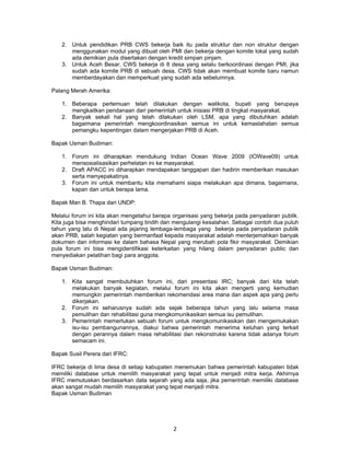 2. Untuk pendidikan PRB CWS bekerja baik itu pada struktur dan non struktur dengan
      menggunakan modul yang dibuat oleh PMI dan bekerja dengan komite lokal yang sudah
      ada demikian pula disertakan dengan kredit simpan pinjam.
   3. Untuk Aceh Besar, CWS bekerja di 8 desa yang selalu berkoordinasi dengan PMI, jika
      sudah ada komite PRB di sebuah desa, CWS tidak akan membuat komite baru namun
      memberdayakan dan memperkuat yang sudah ada sebelumnya.

Palang Merah Amerika:

   1. Beberapa pertemuan telah dilakukan dengan walikota, bupati yang berupaya
      mengkaitkan pendanaan dari pemerintah untuk inisiasi PRB di tingkat masyarakat.
   2. Banyak sekali hal yang telah dilakukan oleh LSM, apa yang dibutuhkan adalah
      bagaimana pemerintah mengkoordinasikan semua ini untuk kemaslahatan semua
      pemangku kepentingan dalam mengerjakan PRB di Aceh.

Bapak Usman Budiman:

   1. Forum ini diharapkan mendukung Indian Ocean Wave 2009 (IOWave09) untuk
      mensosialisasikan perhelatan ini ke masyarakat.
   2. Draft APACC ini diharapkan mendapakan tanggapan dan hadirin memberikan masukan
      serta menyepakatinya.
   3. Forum ini untuk membantu kita memahami siapa melakukan apa dimana, bagaimana,
      kapan dan untuk berapa lama.

Bapak Man B. Thapa dari UNDP:

Melalui forum ini kita akan mengetahui berapa organisasi yang bekerja pada penyadaran publik.
Kita juga bisa menghindari tumpang tindih dan mengulangi kesalahan. Sebagai contoh dua puluh
tahun yang lalu di Nepal ada jejaring lembaga-lembaga yang bekerja pada penyadaran publik
akan PRB, salah kegiatan yang bermanfaat kepada masyarakat adalah menterjemahkan banyak
dokumen dan informasi ke dalam bahasa Nepal yang merubah pola fikir masyarakat. Demikian
pula forum ini bisa mengidentifikasi keterkaitan yang hilang dalam penyadaran public dan
menyediakan pelatihan bagi para anggota.

Bapak Usman Budiman:

   1. Kita sangat membutuhkan forum ini, dari presentasi IRC; banyak dari kita telah
      melakukan banyak kegiatan, melalui forum ini kita akan mengerti yang kemudian
      memungkin pemerintah memberikan rekomendasi area mana dan aspek apa yang perlu
      dikerjakan.
   2. Forum ini seharusnya sudah ada sejak beberapa tahun yang lalu selama masa
      pemulihan dan rehabilitasi guna mengkomunikasikan semua isu pemulihan.
   3. Pemerintah memerlukan sebuah forum untuk mengkomunikasikan dan mengemukakan
      isu-isu pembangunannya, diakui bahwa pemerintah menerima keluhan yang terkait
      dengan perannya dalam masa rehabilitasi dan rekonstruksi karena tidak adanya forum
      semacam ini.

Bapak Susil Perera dari IFRC:

IFRC bekerja di lima desa di setiap kabupaten menemukan bahwa pemerintah kabupaten tidak
memiliki database untuk memilih masyarakat yang tepat untuk menjadi mitra kerja. Akhirnya
IFRC memutuskan berdasarkan data sejarah yang ada saja, jika pemerintah memiliki database
akan sangat mudah memilih masyarakat yang tepat menjadi mitra.
Bapak Usman Budiman




                                             2
 
