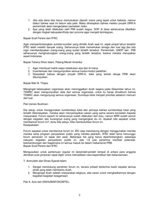 1. Jika ada dana kita harus memutuskan daerah mana yang tepat untuk bekerja, namun
       diakui bahwa saat ini belum ada peta. Maka diharapkan bahwa melalui proyek DRR-A
       pemerintah akan mengerjakan pemetaan risiko.
    2. Apa yang telah dilakukan oleh PMI sudah bagus. SOP di desa seharusnya dikaitkan
       dengan tingkat kabupaten/Kota dan provinsi agar menjadi terintegrasi.

Bapak Susil Ferera dari IFRC:

Agar mempertimbangkan sumber-sumber yang dimiliki Aceh saat ini, sejak empat tahun terakhir
IFRC telah melatih banyak orang. Seharusnya tidak memerlukan tenaga dari luar lagi jika kita
ingin memberdayakan orang-orang yang sudah terlatih tersebut. Pemerintah, UNDP dan PMI
seharusnya menghubungkan orang-orang yang terlatih tersebut, karena mereka merupakan
asset Indonesia.

Bapak Taherul Khan Islam, Palang Merah Amerika:

    1. Agar membuat matrik siapa melakukan apa dan di mana.
    2. Inventarisasi dan mengumpulkan semua modul-modul pelatihan.
    3. Disepakati bahwa dengan proyek DRR-A, data yang terkait denga PRB akan
       dikumpulkan.

Bapak Man B. Thapa:

Mengingat kebanyakan organisasi akan meninggalkan Aceh segera pada Desember tahun ini,
TDMRC akan mengumpulkan data dari semua organisasi, untuk itu harap dimaklumi bahwa
TDMRC akan mengunjungi semua organisasi. Sumdaya lokal menjadi prioritas sebelum mencari
dari luar.

Pak Usman Budiman:

Dia setuju untuk menggunakan sumberdaya lokal dan percaya bahwa sumberdaya lokal yang
terlatih diberdayakan, mereka akan menyampaikan pesan yang sama secara konsisten kepada
masyarakat. Forum seperti ini seharusnya sudah dilakukan dari dulu, namun BRR sudah penuh
dengan kegiatan dan kurangnya orang yang mengangkat isu ini. Apakah kita sepakat untuk
membentuk forum ini?, tentu kita setuju. Kita membutuhkan forum ini.
Kesepakatan:

Forum sepakat untuk membentuk forum ini. IRC siap mendukung dengan menggunakan mendia
mereka serta program penyadaran public yang mereka jalankan. IFRC telah lama menunggu
forum semacam ini sejak dari awal. Beberapa hal yang harus dipertimbangkan; seberapa
cakupan kegiatan penyadaran publik ini, ada 1,6 juta penerima manfaat potensial,
kesinambungan dan bagaimana ini semua masuk ke dalam mekanisme PRB.
Bapak Susil Perera dari IFRC

Mengusulkan untuk pertemuan regular ini berpindah-pindah tempat di antara para anggota
demikian pula pimpinan rapat digilir untuk memastikan rasa kepemilikan dan kebersamaan.

T. Amiruddin dari Dinas Syariat Islam:

    1. Sangat mendukung pendirian forum ini, secara pribadi berterima kasih kepada semua
       pihak yang telah membantu Aceh.
    2. Mengingat Aceh adalah masyarakat religious, ada saran untuk mengkaitkannya dengan
       kegiatan-kegiatan keagamaan.

Pak A. Aziz dari DISHUBINFOKOMTEL:




                                             3
 