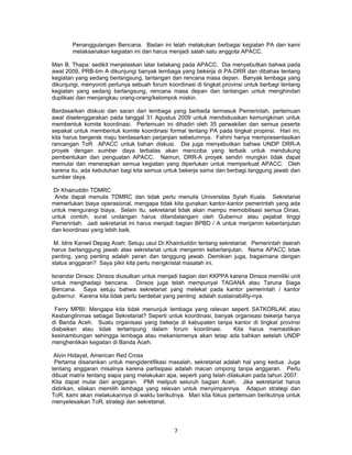 Penanggulangan Bencana. Badan ini telah melakukan berbagai kegiatan PA dan kami
       melaksanakan kegiatan ini dan harus menjadi salah satu anggota APACC.

Man B. Thapa: sedikit menjelaskan latar belakang pada APACC. Dia menyebutkan bahwa pada
awal 2009, PRB-tim A dikunjungi banyak lembaga yang bekerja di PA-DRR dan dibahas tentang
kegiatan yang sedang berlangsung, tantangan dan rencana masa depan. Banyak lembaga yang
dikunjungi, menyoroti perlunya sebuah forum koordinasi di tingkat provinsi untuk berbagi tentang
kegiatan yang sedang berlangsung, rencana masa depan dan tantangan untuk menghindari
duplikasi dan menjangkau orang-orang/kelompok miskin.

Berdasarkan diskusi dan saran dari lembaga yang berbeda termasuk Pemerintah, pertemuan
awal diselenggarakan pada tanggal 31 Agustus 2009 untuk mendiskusikan kemungkinan untuk
membentuk komite koordinasi. Pertemuan ini dihadiri oleh 35 perwakilan dan semua peserta
sepakat untuk membentuk komite koordinasi formal tentang PA pada tingkat propinsi. Hari ini,
kita harus bergerak maju berdasarkan perjanjian sebelumnya. Fahmi hanya mempresentasikan
rancangan ToR APACC untuk bahan diskusi. Dia juga menyebutkan bahwa UNDP DRR-A
proyek dengan sumber daya terbatas akan mencoba yang terbaik untuk mendukung
pembentukan dan penguatan APACC. Namun, DRR-A proyek sendiri mungkin tidak dapat
memulai dan menerapkan semua kegiatan yang diperlukan untuk memperkuat APACC. Oleh
karena itu, ada kebutuhan bagi kita semua untuk bekerja sama dan berbagi tanggung jawab dan
sumber daya.

Dr Khairuddin TDMRC
 Anda dapat menulis TDMRC dan tidak perlu menulis Universitas Syiah Kuala. Sekretariat
memerlukan biaya operasional, mengapa tidak kita gunakan kantor-kantor pemerintah yang ada
untuk mengurangi biaya. Selain itu, sekretariat tidak akan mampu memobilisasi semua Dinas,
untuk contoh, surat undangan harus ditandatangani oleh Gubernur atau pejabat tinggi
Pemerintah. Jadi sekretariat ini harus menjadi bagian BPBD / A untuk menjamin keberlanjutan
dan koordinasi yang lebih baik.

 M. Idris Kanwil Depag Aceh: Setuju usul Dr.Khairduddin tentang sekretariat. Pemerintah daerah
harus bertanggung jawab atas sekretariat untuk menjamin keberlanjutan. Nama APACC tidak
penting, yang penting adalah peran dan tanggung jawab. Demikian juga, bagaimana dengan
status anggaran? Saya pikir kita perlu mengkristal masalah ini.

Isnandar Dinsos: Dinsos diusulkan untuk menjadi bagian dari KKPPA karena Dinsos memiliki unit
untuk menghadapi bencana. Dinsos juga telah mempunyai TAGANA atau Taruna Siaga
Bencana. Saya setuju bahwa sekretariat yang melekat pada kantor pemerintah / kantor
gubernur. Karena kita tidak perlu berdebat yang penting adalah sustainability-nya.

 Ferry MPBI: Mengapa kita tidak menunjuk lembaga yang relevan seperti SATKORLAK atau
Kesbanglinmas sebagai Sekretariat? Seperti untuk koordinasi, banyak organisasi bekerja hanya
di Banda Aceh. Suatu organisasi yang bekerja di kabupaten tanpa kantor di tingkat provinsi
diabaikan atau tidak tertampung dalam forum koordinasi.            Kita harus memastikan
kesinambungan sehingga lembaga atau mekanismenya akan tetap ada bahkan setelah UNDP
menghentikan kegiatan di Banda Aceh.

 Alvin Hidayat, American Red Cross
 Pertama disarankan untuk mengidentifikasi masalah, sekretariat adalah hal yang kedua. Juga
tentang anggaran misalnya karena partisipasi adalah macan ompong tanpa anggaran. Perlu
dibuat matrix tentang siapa yang melakukan apa, seperti yang telah dilakukan pada tahun 2007.
Kita dapat mulai dari anggaran. PMI meliputi seluruh bagian Aceh. Jika sekretariat harus
didirikan, silakan memilih lembaga yang relevan untuk menyimpannya. Adapun strategi dan
ToR, kami akan melakukannya di waktu berikutnya. Mari kita fokus pertemuan berikutnya untuk
menyelesaikan ToR, strategi dan sekretariat.




                                               7
 