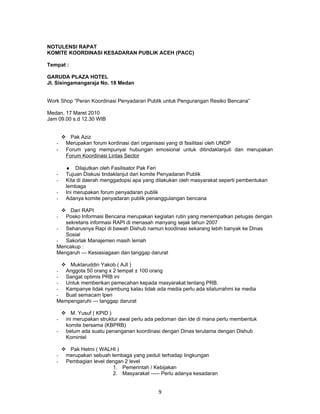 NOTULENSI RAPAT
KOMITE KOORDINASI KESADARAN PUBLIK ACEH (PACC)

Tempat :

GARUDA PLAZA HOTEL
Jl. Sisingamangaraja No. 18 Medan


Work Shop “Peran Koordinasi Penyadaran Publik untuk Pengurangan Resiko Bencana”

Medan, 17 Maret 2010
Jam 09.00 s.d 12.30 WIB


     Pak Aziz
   - Merupakan forum kordinasi dari organisasi yang di fasilitasi oleh UNDP
   - Forum yang mempunyai hubungan emosional untuk ditindaklanjuti dan merupakan
     Forum Koordinasi Lintas Sector

        ♦ Dilajutkan oleh Fasilisator Pak Feri
   -    Tujuan Diskusi tindaklanjut dari komite Penyadaran Publik
   -    Kita di daerah menggadopsi apa yang dilakukan oleh masyarakat seperti pembentukan
        lembaga
   -    Ini merupakan forum penyadaran publik
   -    Adanya komite penyadaran publik penanggulangan bencana

     Dari RAPI
   -  Posko Informasi Bencana merupakan kegiatan rutin yang menempatkan petugas dengan
      sekretaris informasi RAPI di menasah manyang sejak tahun 2007
   - Seharusnya Rapi di bawah Dishub namun koodinasi sekarang lebih banyak ke Dinas
      Sosial
   - Sakorlak Manajemen masih lemah
   Mencakup :
   Mengaruh --- Kesiasiagaan dan tanggap darurat

     Muktaruddin Yakob ( AJI )
   - Anggota 50 orang x 2 tempat ± 100 orang
   - Sangat optimis PRB ini
   - Untuk memberikan pemecahan kepada masyarakat tentang PRB.
   - Kampanye tidak nyambung kalau tidak ada media perlu ada silaturrahmi ke media
   - Buat semacam Ipen
   Mempengaruhi --- tanggap darurat

     M. Yusuf ( KPID )
   - ini merupakan struktur awal perlu ada pedoman dan ide di mana perlu membentuk
     komite bersama (KBPRB)
   - belum ada suatu penanganan koordinasi dengan Dinas terutama dengan Dishub
     Komintel

        Pak Helmi ( WALHI )
   -    merupakan sebuah lembaga yang peduli terhadap lingkungan
   -    Pembagian level dengan 2 level
                          1. Pemerintah / Kebijakan
                          2. Masyarakat ----- Perlu adanya kesadaran


                                             9
 