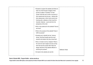finishing with a reflection of their new life in
Australia. Optional – could write from the
perspective of the child.
 Who is the audience for this website? How do
we know?
 What is the purpose of this website? Does it
fulfill its purpose?
 Students are to identify the two “memory
stones” that they thought were the most
powerful and explain why they chose them.
 Why is it broken into four chapters? What is
the name for each chapter and why do they
think that was the chosen title?Were the
design elements of the website effective in
achieving its purpose?
 Go back to the website and use the
documentary tool to create a documentary –
what clips would be most effective at raising
awareness and empathy for refugees? How
would they put it together to achieve
maximum impact? Students to share their
documentaries with the class – discuss
similarities and differences in approach.

Board of Studies NSW – Program Builder – pb.bos.nsw.edu.au
Program Builder contains NSW syllabus content prepared by the Board of Studies NSW for and on behalf of the State of New South Wales which is protected by Crown copyright.

13

 