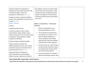effectiveness (ACELA1561)
 analyse and explain the use of

and write into their OneNote file or book.
 Our key concepts this term will be “Empathy”

symbols, icons and myth in still and

and “Activism”. Students to brainstorm what

moving images and how these augment

these mean and write down definition.

meaning (ACELA1560)
Respond to and compose texts
 explore and explain the combinations of

language and visual choices that authors
make to present information, opinions and
perspectives in different texts (ACELY1745)

 evaluate the impact on audiences of

different choices in the representation of
still and moving images (ACELA1572)

Stage 5 - Outcome 2
Students:
Engage personally with texts
 consider how aspects of texts, including

characterisation, setting, situations, issues,
ideas, tone and point of view, can evoke a
range of responses, including empathy,
sympathy, antipathy and indifference

 Ask students to use the next couple of weeks,
while we learn about documentaries, to think
more about the topic of refugees and asylum
seekers. Encourage them to ask their family
and friends about their opinions and reactions
to this issue.
The Documentary Film – booklet
What is a documentary – Introductory Activities
 What is a documentary? How is a

documentary different to a movie?
 Can they identify documentaries they have

DIY Doco
Shorts of the Week - Documentaries
Documentary Conventions Handout
Technique Table

watched - list on board. Try and group into
different categories e.g. nature, biographies,
human interest, social issues etc. What are the
different purposes of each of these
categories?
 Look at DIY Doco site – Style and Genre and

Elements tabs. Students to explore as a
homework task and take notes for use with the

Board of Studies NSW – Program Builder – pb.bos.nsw.edu.au
Program Builder contains NSW syllabus content prepared by the Board of Studies NSW for and on behalf of the State of New South Wales which is protected by Crown copyright.

5

 