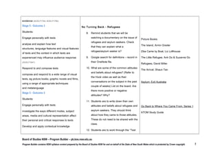 workplace

the films they have seen.

 use increasingly sophisticated processes

of representation to respond to and
compose complex spoken, written, visual,
multimodal and/or digital texts for a wide
range of purposes and audiences,
considering and evaluating the effect of the
technology
 use comprehension strategies to compare

and contrast information within and

No Turning Back - Refugees
 Remind students that we will be watching a

documentary on the issue of refugees and
asylum seekers. Check that they can explain
what a refugee/asylum seeker is?
 Google search for definitions – record in their

OneNote file.

between texts, identifying and analysing

 What are some of the common attitudes and

embedded perspectives, and evaluating

beliefs about refugees? (Refer to the Hook

supporting evidence (ACELY1744, ACELY1754)

video as well as their conversations on the
subject in the past couple of weeks) List on the

Stage 5 - Outcome 3
Students:
Engage personally with texts
 analyse and explain how text

structures, language features and visual
features of texts and the context in which
texts are experienced may
influence audience response (ACELT1641)

board. Are there more positive or negative
attitudes? Why?
 Students are to write down their own attitudes

and beliefs about refugees and asylum

Test Your Knowledge - SBS

seekers. They should think about how they
came to those attitudes. These do not need to
be shared with the class.
 Students are to work through the “Test

Yourself” activity on the Go Back to Where
You Came From SBS site. What did they find

Board of Studies NSW – Program Builder – pb.bos.nsw.edu.au
Program Builder contains NSW syllabus content prepared by the Board of Studies NSW for and on behalf of the State of New South Wales which is protected by Crown copyright.

7

 