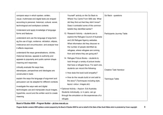 Respond to and compose texts
 compose and respond to a wide range of

visual texts, eg picture books, graphic
novels and films, using a range of
appropriate techniques and metalanguage

Stage 5 - Outcome 5
Students:
Engage personally with texts
 investigate the ways different modes,

out that they didn’t know? Does it contradict

Refugee Council of Australia

some of the common beliefs they identified
earlier?
 Research Activity – students are to explore the

Refugee Council of Australia and UN Refugee
Agency websites. What information did they
discover re the number of people identified as
refugees, where refugees are coming from and
where they are going etc?
 Refugee Picture Books – students to look

subject areas, media and cultural

through a variety of picture books that have a

representation affect their personal

The Island, Armin Greder
Ziba Came by Boat, Liz Lofthouse
The Little Refugee, Anh Do & Suzanne Do
Refugees, David Miller

refugee focus. For each one, students can

and critical responses to texts

Picture Books:

record the following:

Develop and apply contextual knowledge

How does the book build empathy?

 compare ways in which spoken, written,

the story? (Techniques including style,

shaped according to personal, historical,

layout, colour, images etc)

Asylum: Exit Australia

How do the visuals build on and add to

visual, multimodal and digital texts are

The Arrival, Shaun Tan

cultural, social, technological and
workplace contexts

 Optional Activity – Asylum: Exit Australia.

Go Back to Where You Came From, Series 1
ATOM Study Guide

Students individually, or in pairs, can go

Understand and apply knowledge of language

through the simulation on the experiences of a

forms and features

refugee.

 understand and use the language of

Go Back - questions

argument, eg the use of logic, evidence,

Board of Studies NSW – Program Builder – pb.bos.nsw.edu.au
Program Builder contains NSW syllabus content prepared by the Board of Studies NSW for and on behalf of the State of New South Wales which is protected by Crown copyright.

8

 