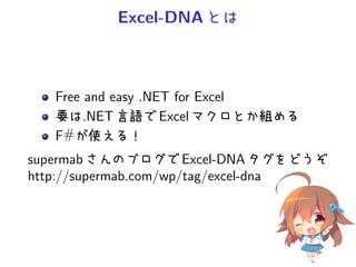 Excel-DNA とは



   Free and easy .NET for Excel
   要は.NET 言語で Excel マクロとか組める
   F#が使える！
supermab さんのブログで Excel-DNA タグをどうぞ
http://supermab.com/wp/tag/excel-dna
 