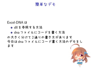 簡単なデモ



Excel-DNA は
    dll を参照する方法
    dna ファイルにコードを書く方法
の大きく分けて 2 通りの書き方があります
今日は dna ファイルにコード書く方法のデモをし
ます
 