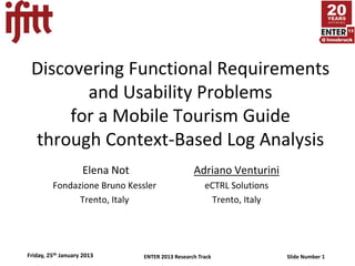 Discovering Functional Requirements
        and Usability Problems
      for a Mobile Tourism Guide
 through Context-Based Log Analysis
                    Elena Not                     Adriano Venturini
         Fondazione Bruno Kessler                     eCTRL Solutions
               Trento, Italy                           Trento, Italy




Friday, 25th January 2013       ENTER 2013 Research Track               Slide Number 1
 