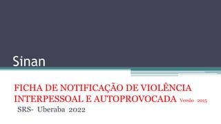 Sinan
FICHA DE NOTIFICAÇÃO DE VIOLÊNCIA
INTERPESSOAL E AUTOPROVOCADA Versão 2015
SRS- Uberaba 2022
 