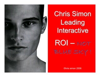 Chris Simon
Leading
Interactive
ROI – NOT
BLUE SKY !
Chris Simon
Leading
Interactive
ROI – NOT
BLUE SKY !
©hris simon 2006
 